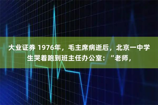 大业证券 1976年，毛主席病逝后，北京一中学生哭着跑到班主任办公室：“老师，