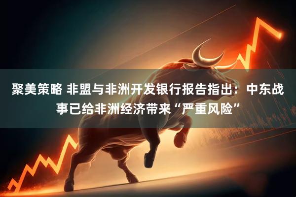 聚美策略 非盟与非洲开发银行报告指出：中东战事已给非洲经济带来“严重风险”
