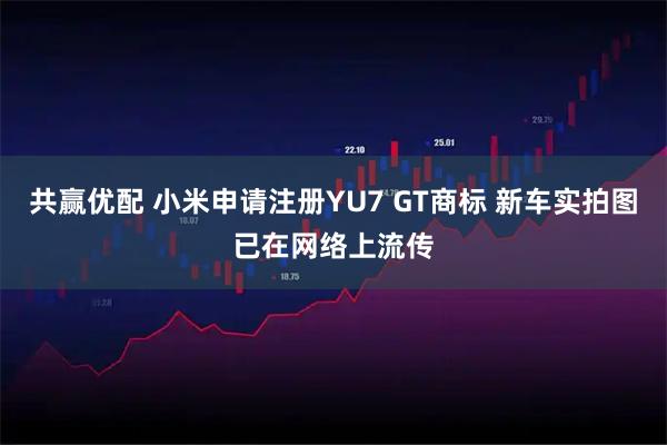 共赢优配 小米申请注册YU7 GT商标 新车实拍图已在网络上流传