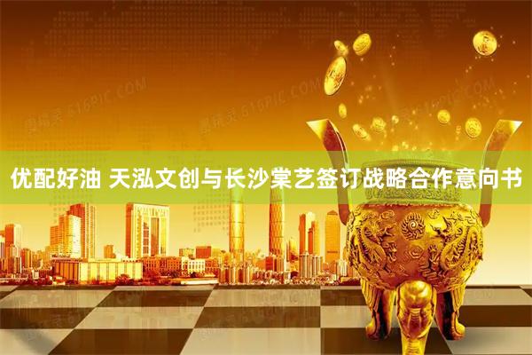 优配好油 天泓文创与长沙棠艺签订战略合作意向书