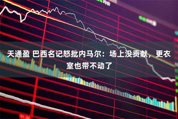 天通盈 巴西名记怒批内马尔：场上没贡献，更衣室也带不动了