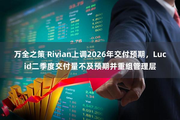 万全之策 Rivian上调2026年交付预期，Lucid二季度交付量不及预期并重组管理层