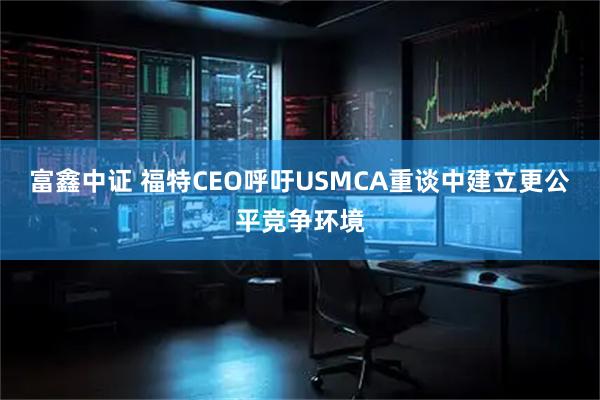 富鑫中证 福特CEO呼吁USMCA重谈中建立更公平竞争环境