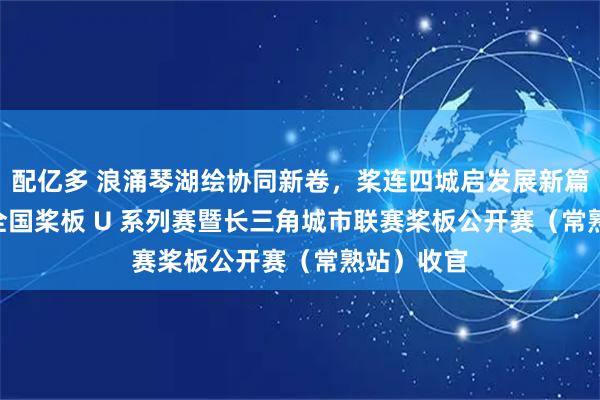 配亿多 浪涌琴湖绘协同新卷，桨连四城启发展新篇｜2026 全国桨板 U 系列赛暨长三角城市联赛桨板公开赛（常熟站）收官