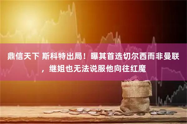 鼎信天下 斯科特出局！曝其首选切尔西而非曼联，继姐也无法说服他向往红魔